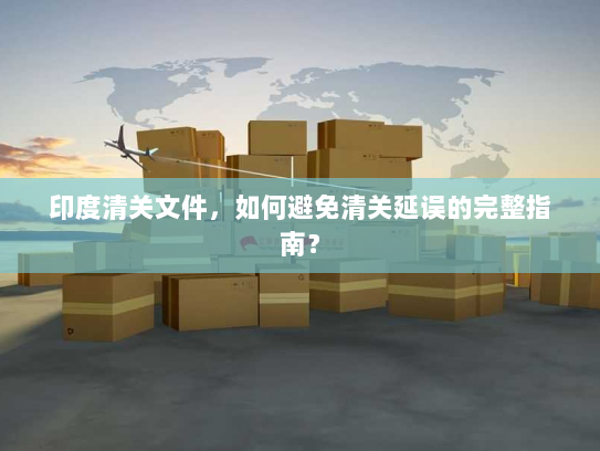 印度清关文件，如何避免清关延误的完整指南？