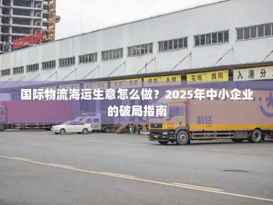 国际物流海运生意怎么做？2025年中小企业的破局指南