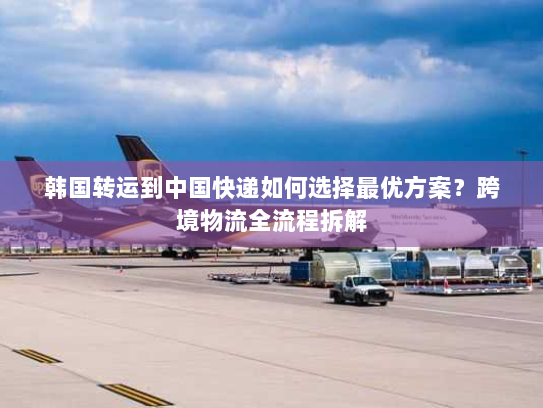 韩国转运到中国快递如何选择最优方案？跨境物流全流程拆解
