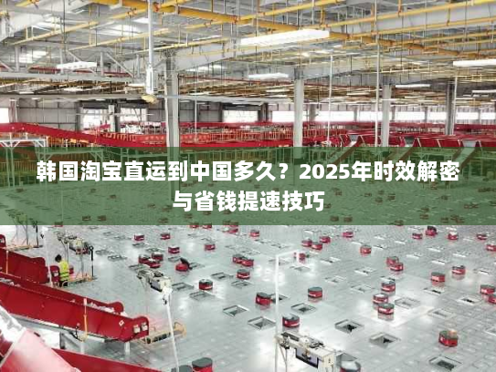 韩国淘宝直运到中国多久？2025年时效解密与省钱提速技巧