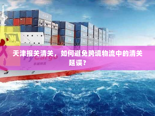 天津报关清关，如何避免跨境物流中的清关延误？