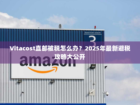 Vitacost直邮被税怎么办？2025年最新避税攻略大公开