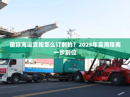 国际海运货柜怎么订制的？2025年实用指南一步到位