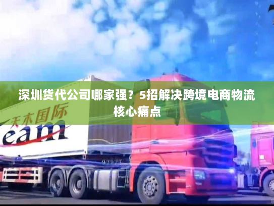 深圳货代公司哪家强？5招解决跨境电商物流核心痛点