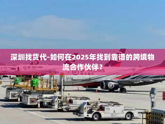 深圳找货代-如何在2025年找到靠谱的跨境物流合作伙伴？