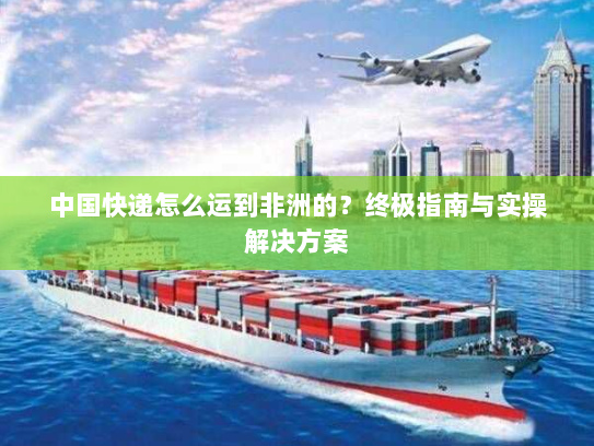 中国快递怎么运到非洲的？终极指南与实操解决方案