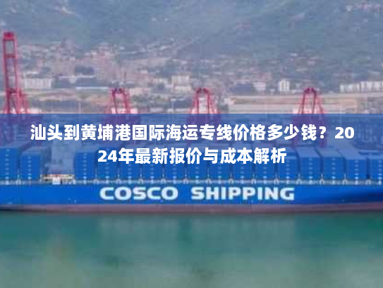 汕头到黄埔港国际海运专线价格多少钱?2024年最新报价与成本解析 汕头到黄埔港国际海运专线价格多少钱?2024年最新报价与成本解析