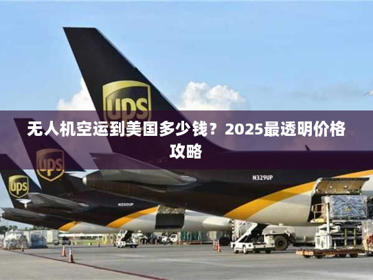 无人机空运到美国多少钱？2025最透明价格攻略