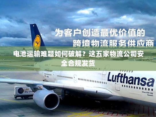 电池运输难题如何破解?这五家物流公司安全合规发货 电池运输难题如何破解?这五家物流公司安全合规发货