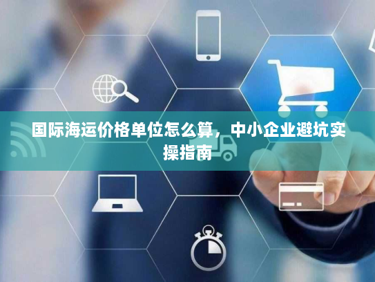国际海运价格单位怎么算,中小企业避坑实操指南 国际海运价格单位怎么算,中小企业避坑实操指南