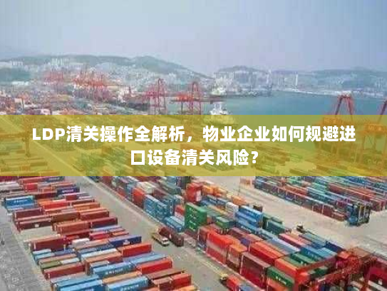 LDP清关操作全解析，物业企业如何规避进口设备清关风险？