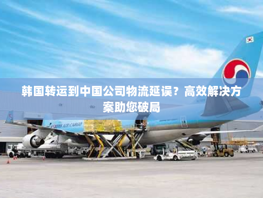 韩国转运到中国公司物流延误？高效解决方案助您破局