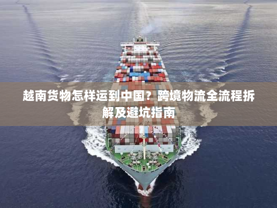 越南货物怎样运到中国?跨境物流全流程拆解及避坑指南 越南货物怎样运到中国?跨境物流全流程拆解及避坑指南