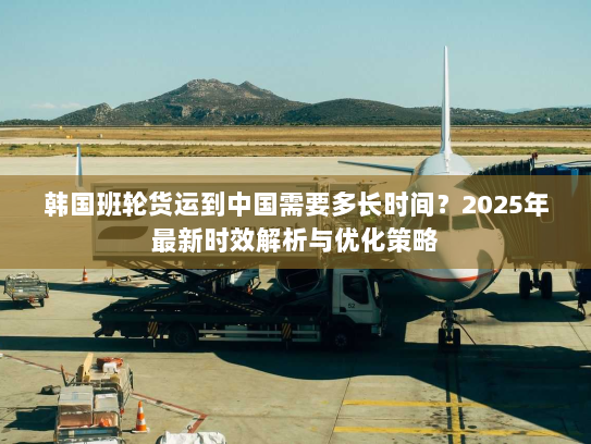 韩国班轮货运到中国需要多长时间?2025年最新时效解析与优化策略 韩国班轮货运到中国需要多长时间?2025年最新时效解析与优化策略