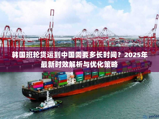 韩国班轮货运到中国需要多长时间?2025年最新时效解析与优化策略 韩国班轮货运到中国需要多长时间?2025年最新时效解析与优化策略
