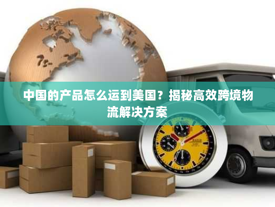 中国的产品怎么运到美国？揭秘高效跨境物流解决方案