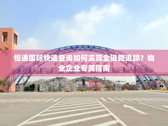 恒通国际快递查询如何实现全链路追踪？物业企业专属指南