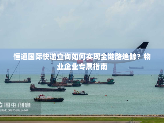 恒通国际快递查询如何实现全链路追踪？物业企业专属指南