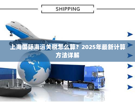 上海国际海运关税怎么算？2025年最新计算方法详解