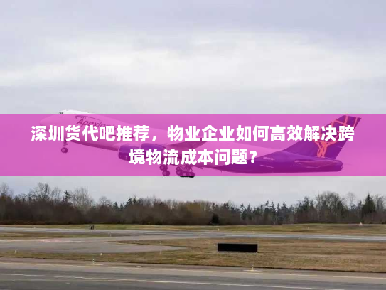 深圳货代吧推荐，物业企业如何高效解决跨境物流成本问题？