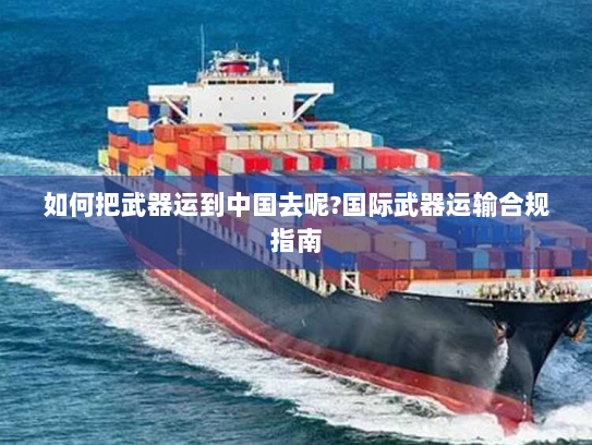 如何把武器运到中国去呢?国际武器运输合规指南