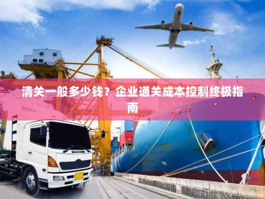 清关一般多少钱？企业通关成本控制终极指南