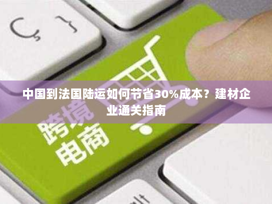 中国到法国陆运如何节省30%成本?建材企业通关指南 中国到法国陆运如何节省30%成本?建材企业通关指南