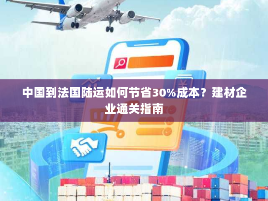 中国到法国陆运如何节省30%成本?建材企业通关指南 中国到法国陆运如何节省30%成本?建材企业通关指南