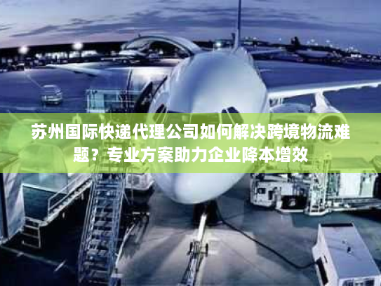 苏州国际快递代理公司如何解决跨境物流难题？专业方案助力企业降本增效