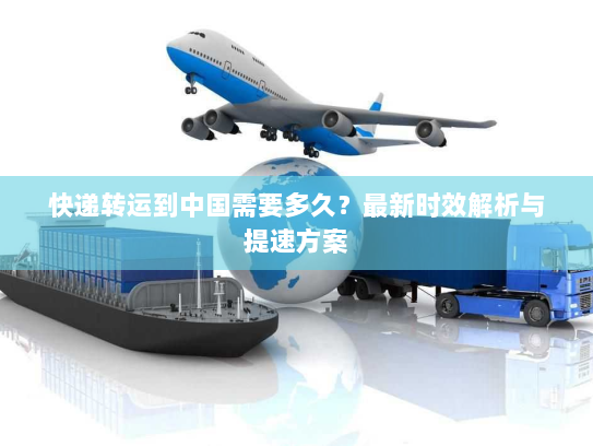 快递转运到中国需要多久？最新时效解析与提速方案