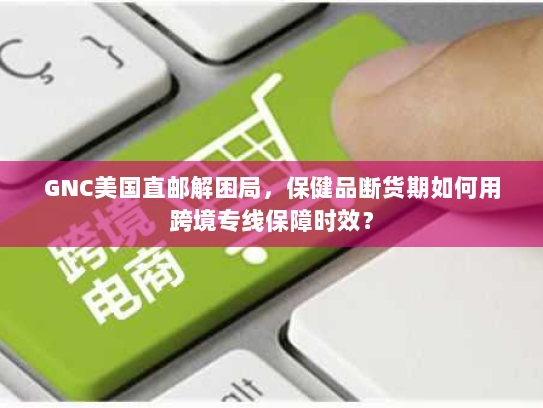 GNC美国直邮解困局,保健品断货期如何用跨境专线保障时效? GNC美国直邮解困局,保健品断货期如何用跨境专线保障时效?