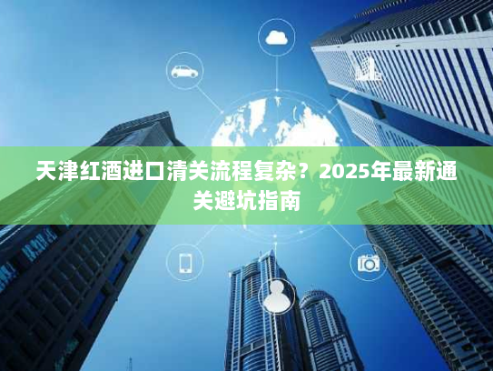 天津红酒进口清关流程复杂？2025年最新通关避坑指南