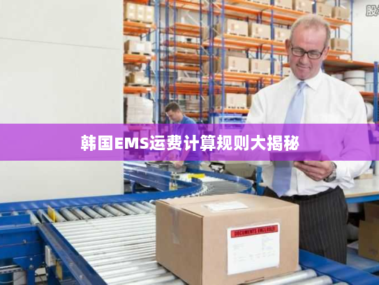 韩国EMS运费计算规则大揭秘 韩国EMS运费计算规则大揭秘