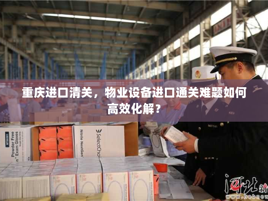 重庆进口清关，物业设备进口通关难题如何高效化解？