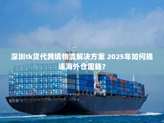 深圳tk货代跨境物流解决方案 2025年如何提速海外仓周转？