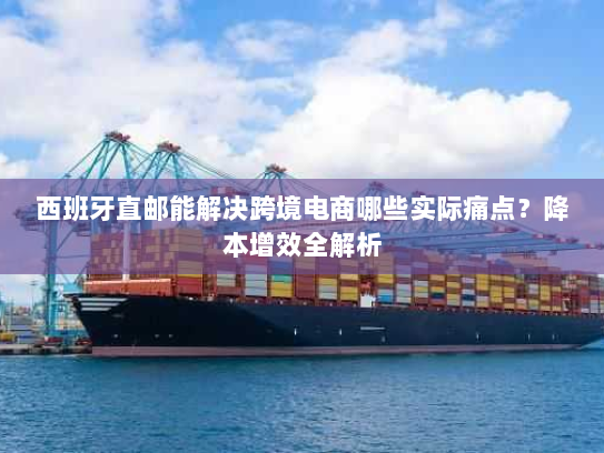 西班牙直邮能解决跨境电商哪些实际痛点?降本增效全解析 西班牙直邮能解决跨境电商哪些实际痛点?降本增效全解析