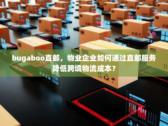 bugaboo直邮，物业企业如何通过直邮服务降低跨境物流成本？
