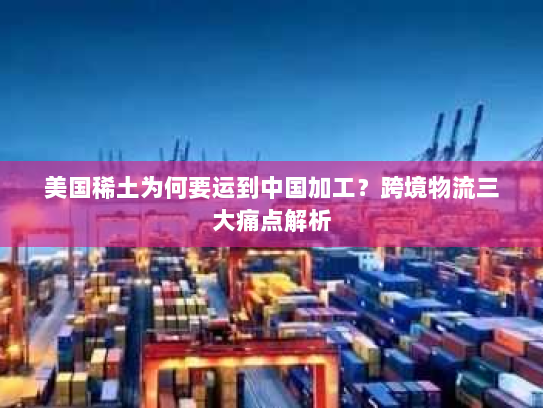 美国稀土为何要运到中国加工？跨境物流三大痛点解析