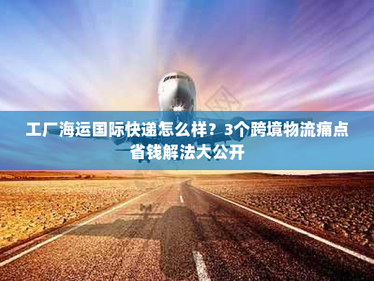工厂海运国际快递怎么样?3个跨境物流痛点省钱解法大公开 工厂海运国际快递怎么样?3个跨境物流痛点省钱解法大公开
