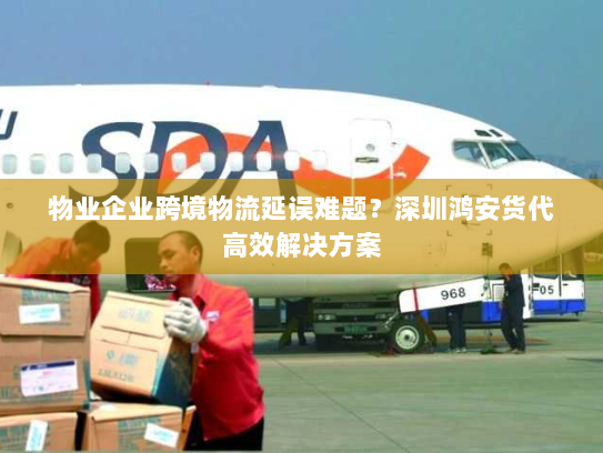 物业企业跨境物流延误难题？深圳鸿安货代高效解决方案