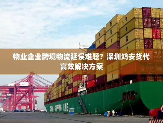 物业企业跨境物流延误难题？深圳鸿安货代高效解决方案