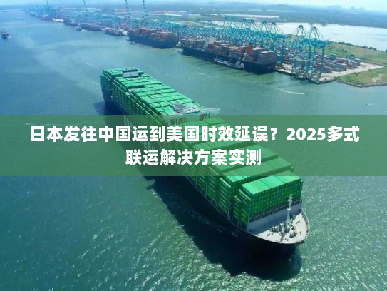 日本发往中国运到美国时效延误？2025多式联运解决方案实测