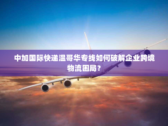 中加国际快递温哥华专线如何破解企业跨境物流困局？