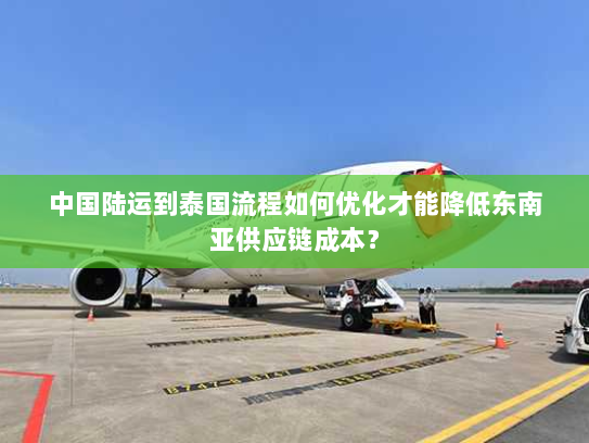 中国陆运到泰国流程如何优化才能降低东南亚供应链成本？