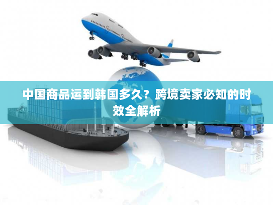 中国商品运到韩国多久？跨境卖家必知的时效全解析