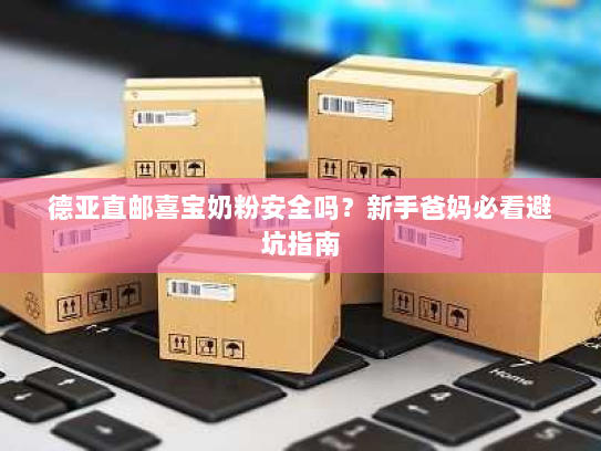 德亚直邮喜宝奶粉安全吗？新手爸妈必看避坑指南