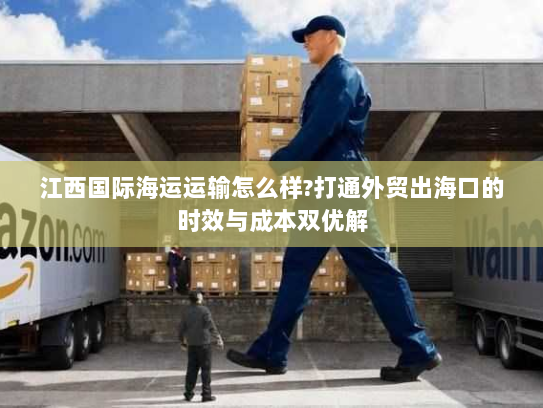 江西国际海运运输怎么样?打通外贸出海口的时效与成本双优解