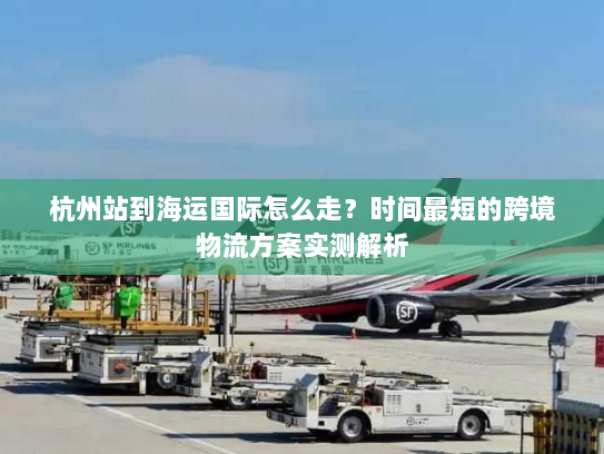 杭州站到海运国际怎么走？时间最短的跨境物流方案实测解析