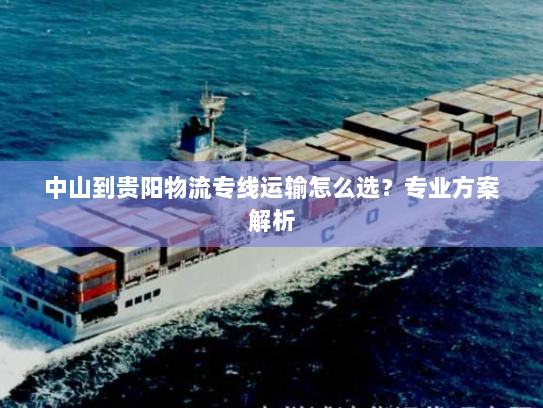 中山到贵阳物流专线运输怎么选?专业方案解析 中山到贵阳物流专线运输怎么选?专业方案解析