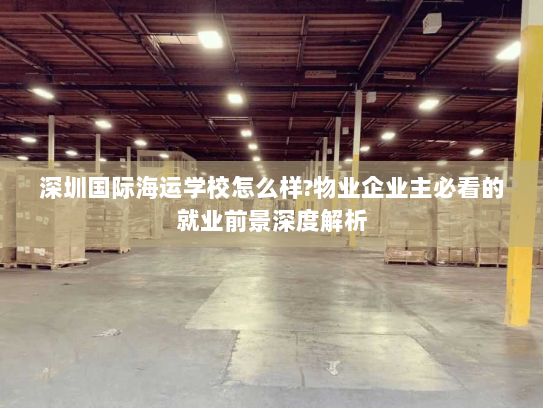深圳国际海运学校怎么样?物业企业主必看的就业前景深度解析